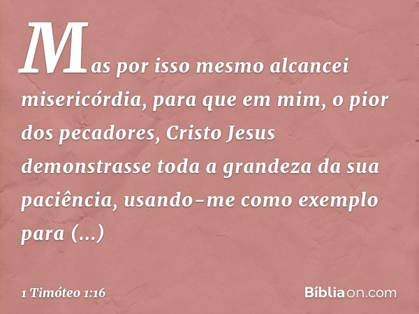 Mas por isso mesmo alcancei misericórdia, para que em mim, o pior dos pecadores, Cristo Jesus demonstrasse toda a grandeza da sua paciência, usando-me como exem