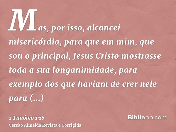 Mas, por isso, alcancei misericórdia, para que em mim, que sou o principal, Jesus Cristo mostrasse toda a sua longanimidade, para exemplo dos que haviam de crer
