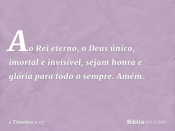 Ao Rei eterno, o Deus único, imortal e invisível, sejam honra e glória para todo o sempre. Amém. -- 1 Timóteo 1:17