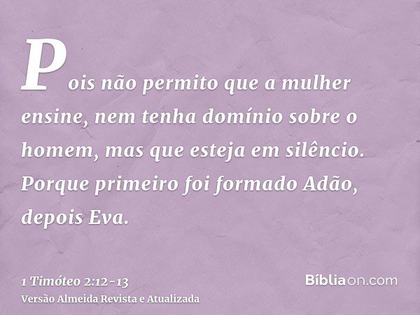 Pois não permito que a mulher ensine, nem tenha domínio sobre o homem, mas que esteja em silêncio.Porque primeiro foi formado Adão, depois Eva.