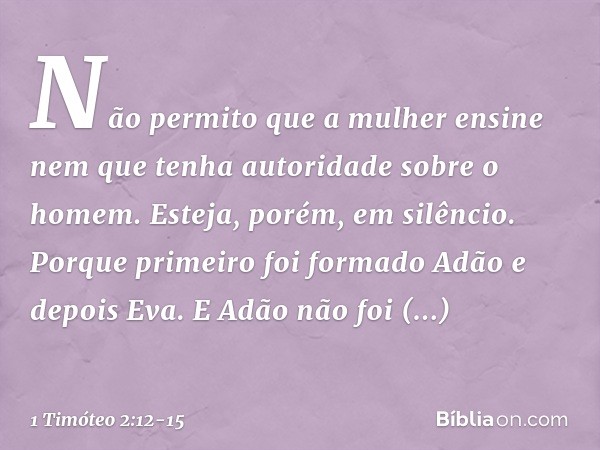 Não permito que a mulher ensine nem que tenha autoridade sobre o homem. Esteja, porém, em silêncio. Porque primeiro foi formado Adão e depois Eva. E Adão não fo