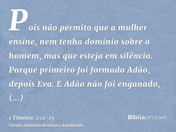 Pois não permito que a mulher ensine, nem tenha domínio sobre o homem, mas que esteja em silêncio.Porque primeiro foi formado Adão, depois Eva.E Adão não foi en