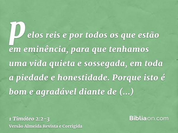 pelos reis e por todos os que estão em eminência, para que tenhamos uma vida quieta e sossegada, em toda a piedade e honestidade.Porque isto é bom e agradável d