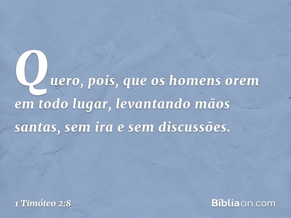 Quero, pois, que os homens orem em todo lugar, levantando mãos santas, sem ira e sem discussões. -- 1 Timóteo 2:8