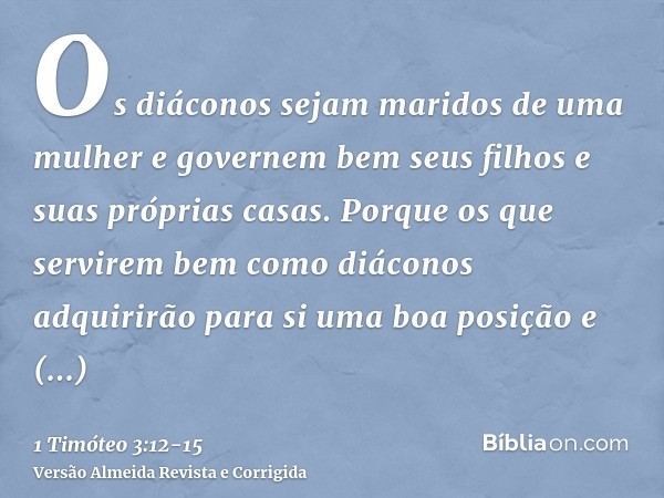 Os diáconos sejam maridos de uma mulher e governem bem seus filhos e suas próprias casas.Porque os que servirem bem como diáconos adquirirão para si uma boa pos