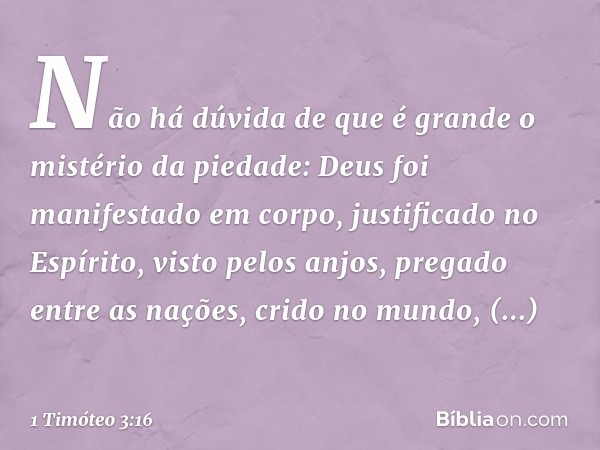 Não há dúvida de que é grande o mistério da piedade:
Deus foi manifestado
em corpo,
justificado no Espírito,
visto pelos anjos,
pregado entre as nações,
crido n