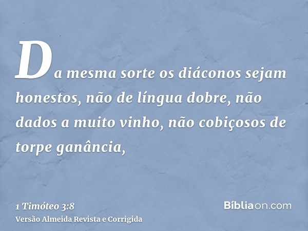 Da mesma sorte os diáconos sejam honestos, não de língua dobre, não dados a muito vinho, não cobiçosos de torpe ganância,
