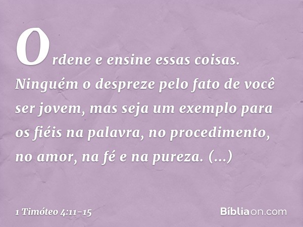 Ordene e ensine essas coisas. Ninguém o despreze pelo fato de você ser jovem, mas seja um exemplo para os fiéis na palavra, no procedimento, no amor, na fé e na