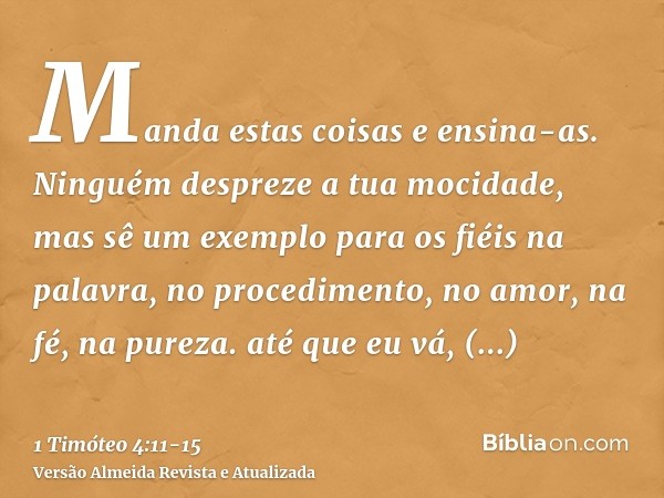 Manda estas coisas e ensina-as.Ninguém despreze a tua mocidade, mas sê um exemplo para os fiéis na palavra, no procedimento, no amor, na fé, na pureza.até que e