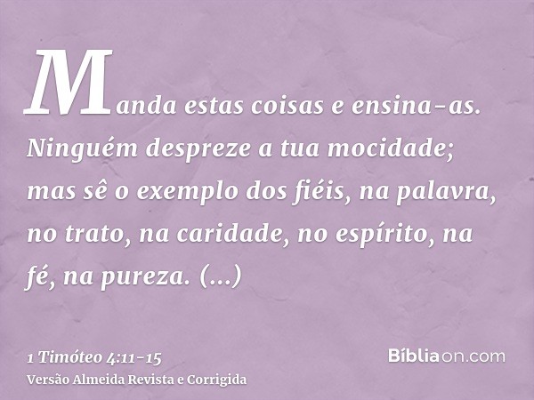 Manda estas coisas e ensina-as.Ninguém despreze a tua mocidade; mas sê o exemplo dos fiéis, na palavra, no trato, na caridade, no espírito, na fé, na pureza.Per