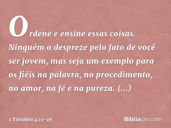 Ordene e ensine essas coisas. Ninguém o despreze pelo fato de você ser jovem, mas seja um exemplo para os fiéis na palavra, no procedimento, no amor, na fé e na