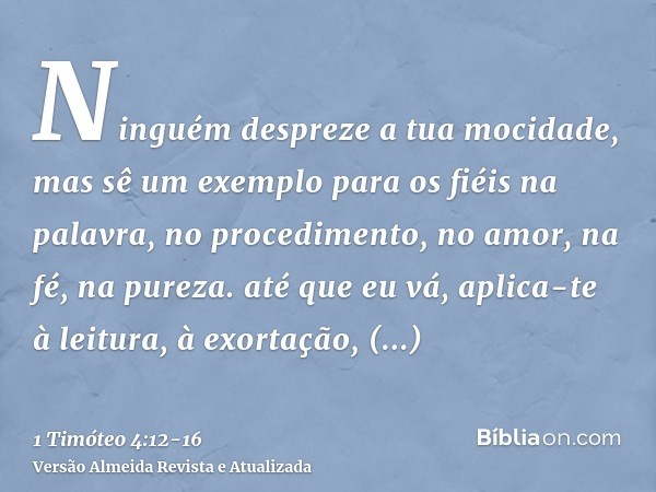 Ninguém despreze a tua mocidade, mas sê um exemplo para os fiéis na palavra, no procedimento, no amor, na fé, na pureza.até que eu vá, aplica-te à leitura, à ex