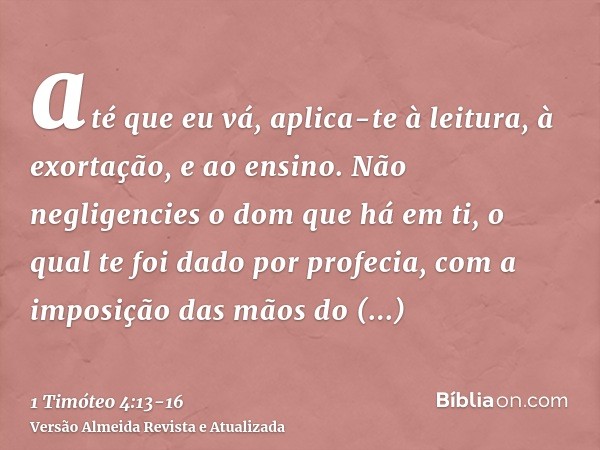 até que eu vá, aplica-te à leitura, à exortação, e ao ensino.Não negligencies o dom que há em ti, o qual te foi dado por profecia, com a imposição das mãos do p