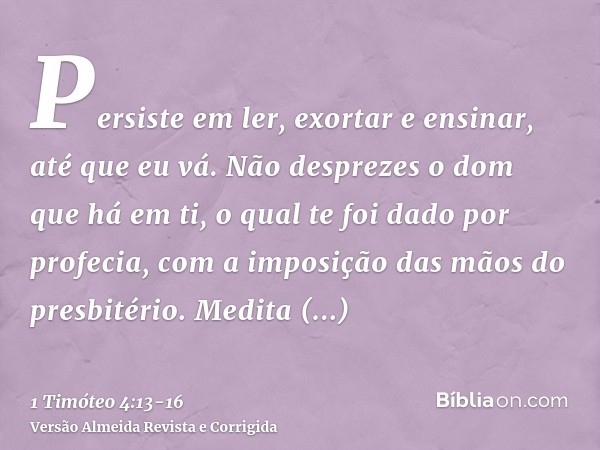 Persiste em ler, exortar e ensinar, até que eu vá.Não desprezes o dom que há em ti, o qual te foi dado por profecia, com a imposição das mãos do presbitério.Med