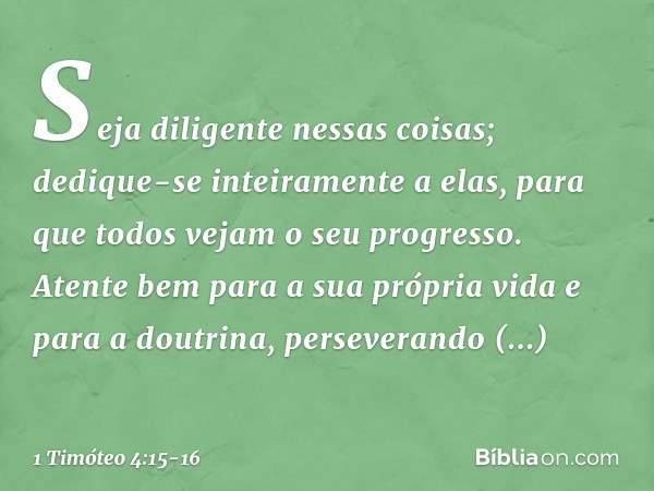 Seja diligente nessas coisas; dedique-se inteiramente a elas, para que todos vejam o seu progresso. Atente bem para a sua própria vida e para a doutrina, persev