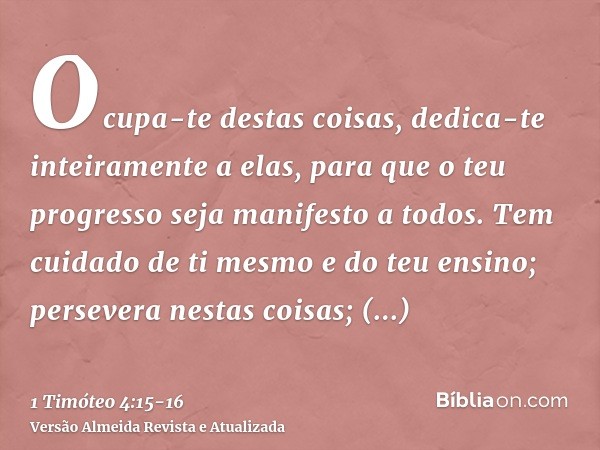 Ocupa-te destas coisas, dedica-te inteiramente a elas, para que o teu progresso seja manifesto a todos.Tem cuidado de ti mesmo e do teu ensino; persevera nestas