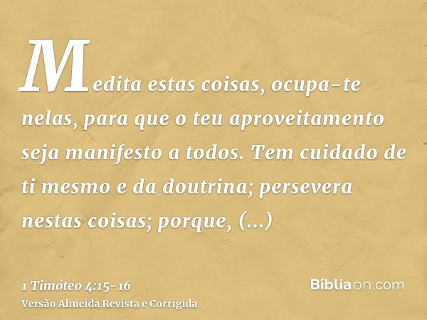 Medita estas coisas, ocupa-te nelas, para que o teu aproveitamento seja manifesto a todos.Tem cuidado de ti mesmo e da doutrina; persevera nestas coisas; porque