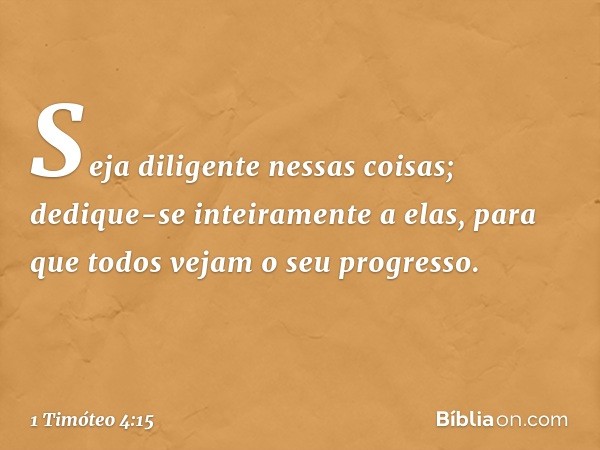 Seja diligente nessas coisas; dedique-se inteiramente a elas, para que todos vejam o seu progresso. -- 1 Timóteo 4:15