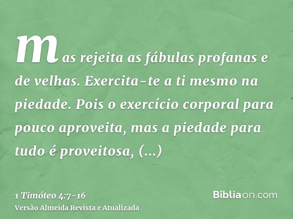 mas rejeita as fábulas profanas e de velhas. Exercita-te a ti mesmo na piedade.Pois o exercício corporal para pouco aproveita, mas a piedade para tudo é proveit