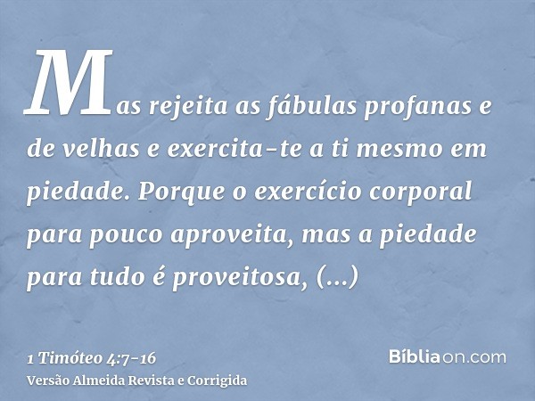 Mas rejeita as fábulas profanas e de velhas e exercita-te a ti mesmo em piedade.Porque o exercício corporal para pouco aproveita, mas a piedade para tudo é prov