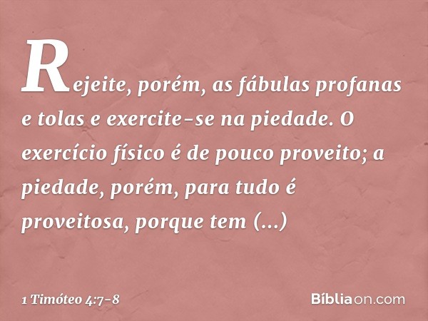 Rejeite, porém, as fábulas profanas e tolas e exercite-se na piedade. O exercício físico é de pouco proveito; a piedade, porém, para tudo é proveitosa, porque t