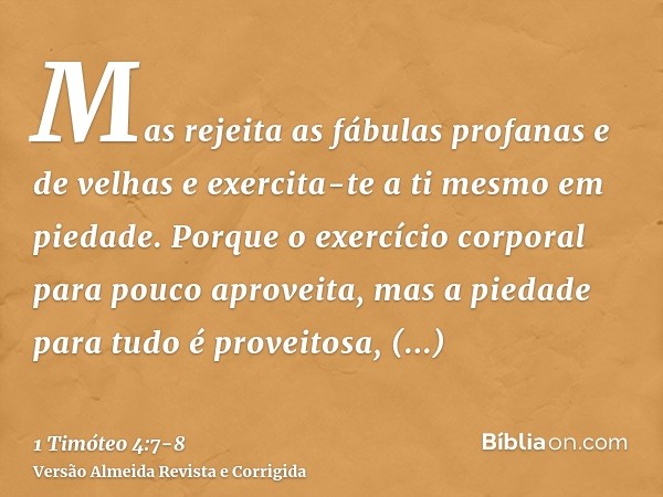 Mas rejeita as fábulas profanas e de velhas e exercita-te a ti mesmo em piedade.Porque o exercício corporal para pouco aproveita, mas a piedade para tudo é prov