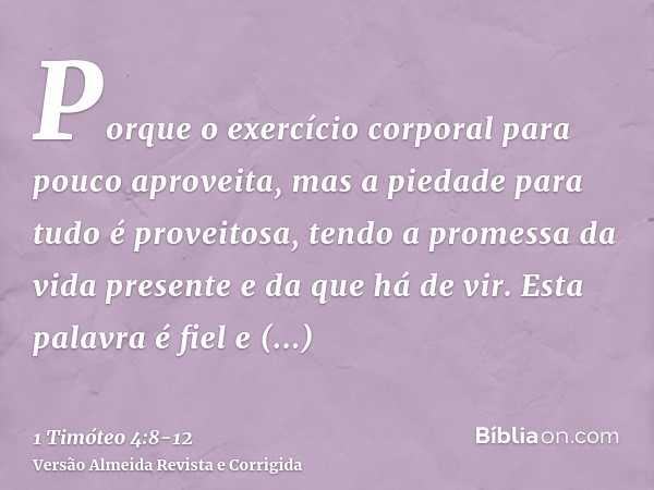 Porque o exercício corporal para pouco aproveita, mas a piedade para tudo é proveitosa, tendo a promessa da vida presente e da que há de vir.Esta palavra é fiel