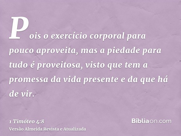 Pois o exercício corporal para pouco aproveita, mas a piedade para tudo é proveitosa, visto que tem a promessa da vida presente e da que há de vir.