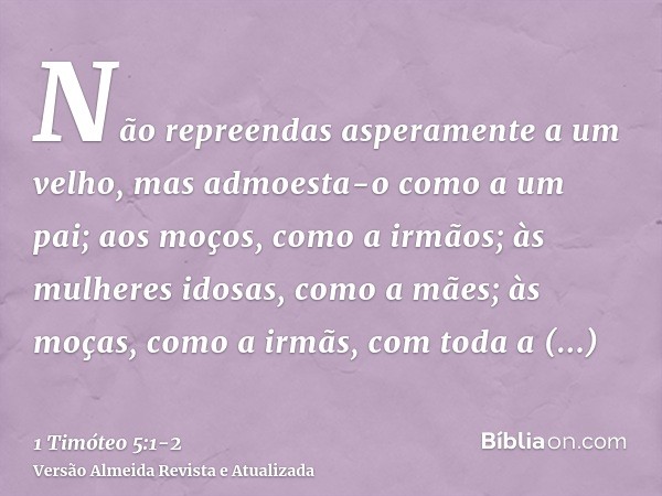 Não repreendas asperamente a um velho, mas admoesta-o como a um pai; aos moços, como a irmãos;às mulheres idosas, como a mães; às moças, como a irmãs, com toda 