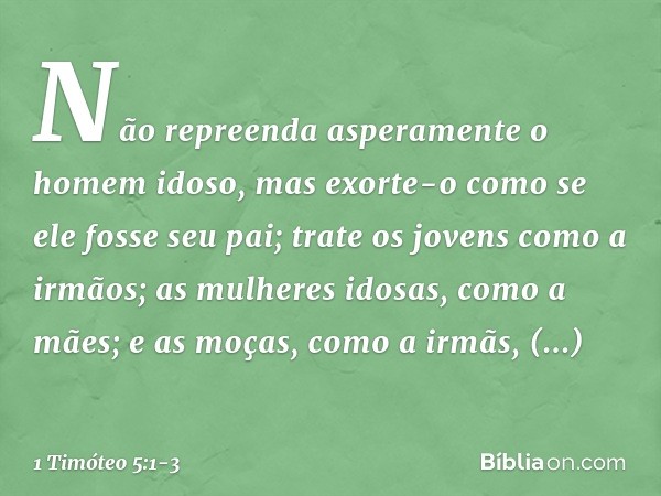 Não repreenda asperamente o homem idoso, mas exorte-o como se ele fosse seu pai; trate os jovens como a irmãos; as mulheres idosas, como a mães; e as moças, com