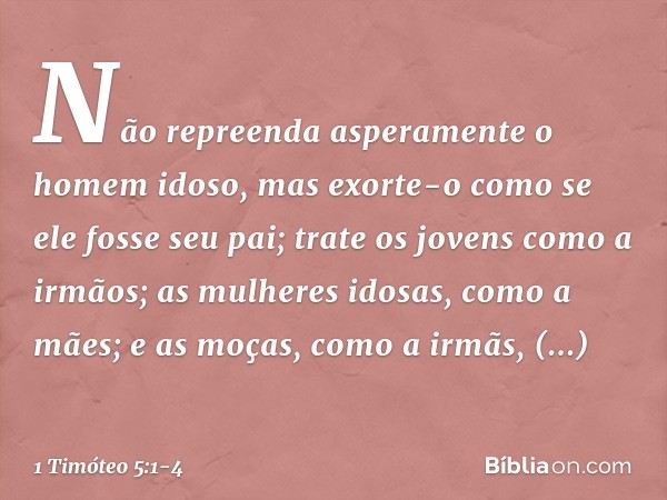 Não repreenda asperamente o homem idoso, mas exorte-o como se ele fosse seu pai; trate os jovens como a irmãos; as mulheres idosas, como a mães; e as moças, com