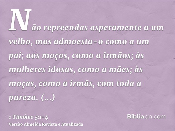 Não repreendas asperamente a um velho, mas admoesta-o como a um pai; aos moços, como a irmãos;às mulheres idosas, como a mães; às moças, como a irmãs, com toda 