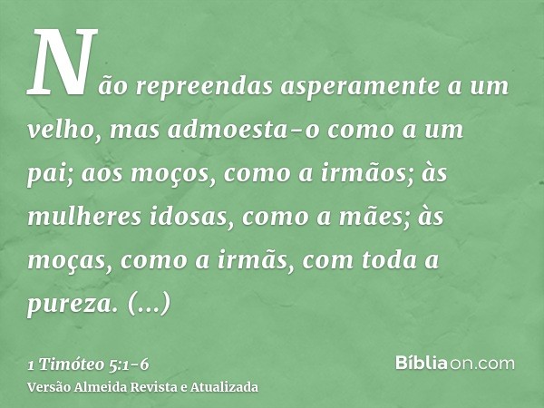 Não repreendas asperamente a um velho, mas admoesta-o como a um pai; aos moços, como a irmãos;às mulheres idosas, como a mães; às moças, como a irmãs, com toda