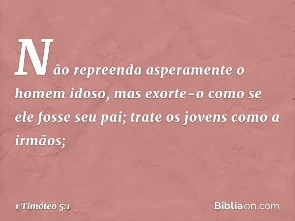 Não repreenda asperamente o homem idoso, mas exorte-o como se ele fosse seu pai; trate os jovens como a irmãos; -- 1 Timóteo 5:1