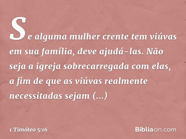 Se alguma mulher crente tem viúvas em sua família, deve ajudá-las. Não seja a igreja sobrecarregada com elas, a fim de que as viúvas realmente necessitadas seja