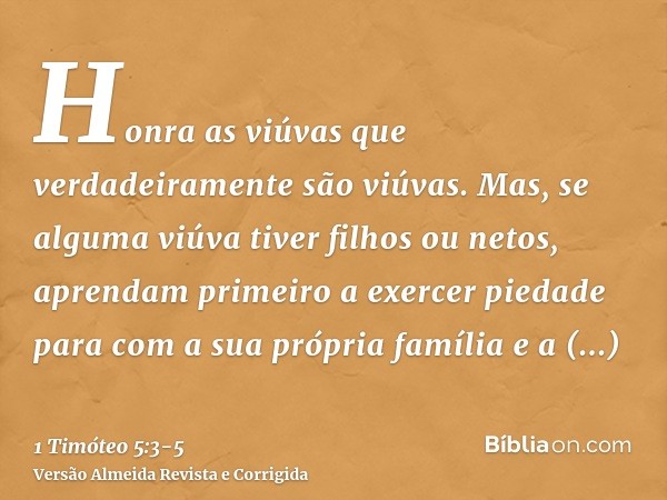 Honra as viúvas que verdadeiramente são viúvas.Mas, se alguma viúva tiver filhos ou netos, aprendam primeiro a exercer piedade para com a sua própria família e