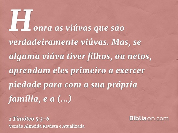 Honra as viúvas que são verdadeiramente viúvas.Mas, se alguma viúva tiver filhos, ou netos, aprendam eles primeiro a exercer piedade para com a sua própria famí