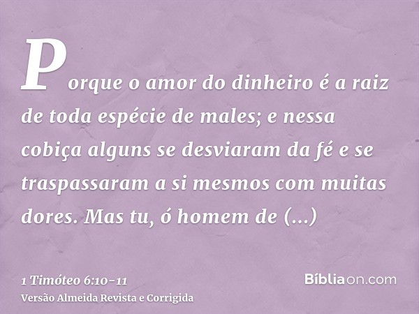 Porque o amor do dinheiro é a raiz de toda espécie de males; e nessa cobiça alguns se desviaram da fé e se traspassaram a si mesmos com muitas dores.Mas tu, ó h