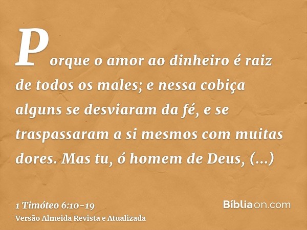 Porque o amor ao dinheiro é raiz de todos os males; e nessa cobiça alguns se desviaram da fé, e se traspassaram a si mesmos com muitas dores.Mas tu, ó homem de 