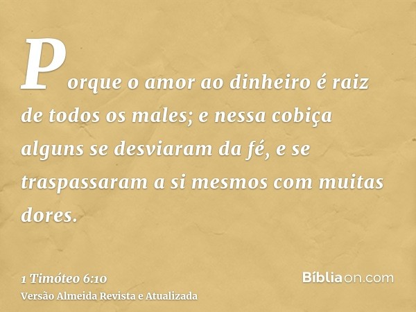 Porque o amor ao dinheiro é raiz de todos os males; e nessa cobiça alguns se desviaram da fé, e se traspassaram a si mesmos com muitas dores.