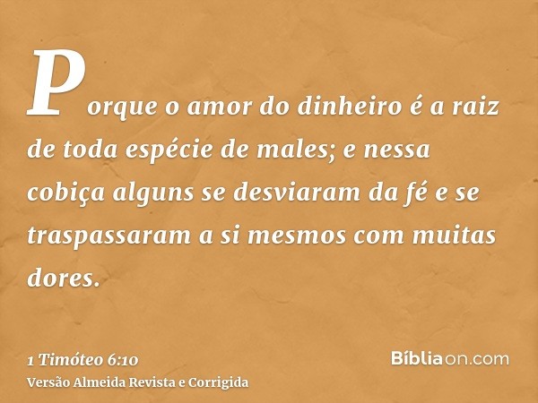 Porque o amor do dinheiro é a raiz de toda espécie de males; e nessa cobiça alguns se desviaram da fé e se traspassaram a si mesmos com muitas dores.