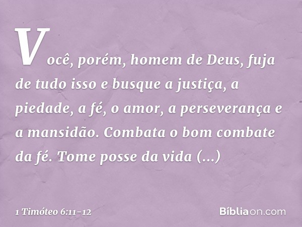 Você, porém, homem de Deus, fuja de tudo isso e busque a justiça, a piedade, a fé, o amor, a perseverança e a mansidão. Combata o bom combate da fé. Tome posse 