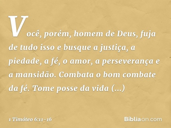 Você, porém, homem de Deus, fuja de tudo isso e busque a justiça, a piedade, a fé, o amor, a perseverança e a mansidão. Combata o bom combate da fé. Tome posse 