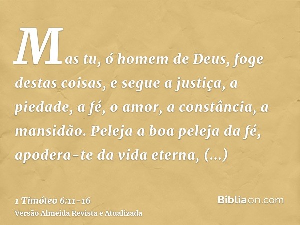 Mas tu, ó homem de Deus, foge destas coisas, e segue a justiça, a piedade, a fé, o amor, a constância, a mansidão.Peleja a boa peleja da fé, apodera-te da vida 