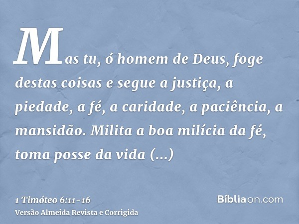 Mas tu, ó homem de Deus, foge destas coisas e segue a justiça, a piedade, a fé, a caridade, a paciência, a mansidão.Milita a boa milícia da fé, toma posse da vi