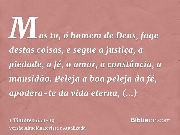 Mas tu, ó homem de Deus, foge destas coisas, e segue a justiça, a piedade, a fé, o amor, a constância, a mansidão.Peleja a boa peleja da fé, apodera-te da vida 