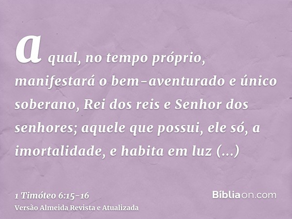 a qual, no tempo próprio, manifestará o bem-aventurado e único soberano, Rei dos reis e Senhor dos senhores;aquele que possui, ele só, a imortalidade, e habita 