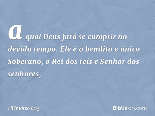 a qual Deus fará se cumprir no devido tempo.
Ele é o bendito e único Soberano,
o Rei dos reis
e Senhor dos senhores, -- 1 Timóteo 6:15