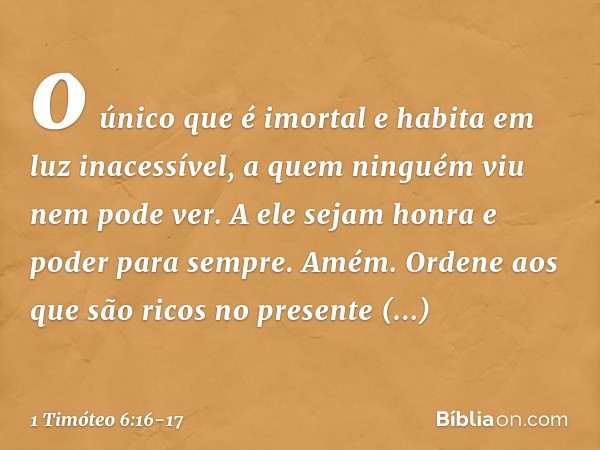 o único que é imortal
e habita em luz inacessível,
a quem ninguém viu
nem pode ver.
A ele sejam honra e poder para sempre. Amém. Ordene aos que são ricos no pre