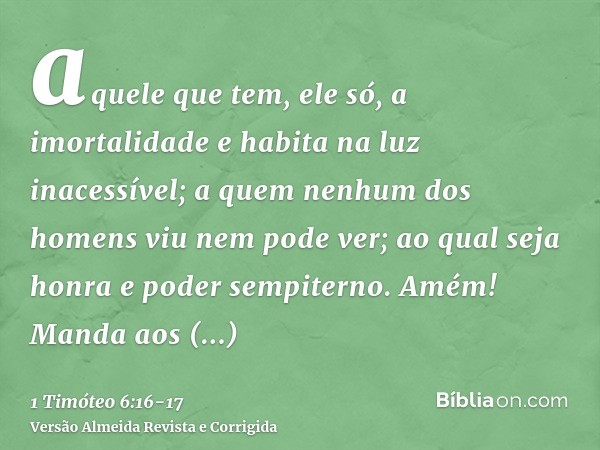 aquele que tem, ele só, a imortalidade e habita na luz inacessível; a quem nenhum dos homens viu nem pode ver; ao qual seja honra e poder sempiterno. Amém!Manda